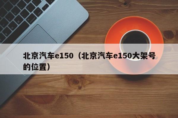 北京汽车e150（北京汽车e150大架号的位置）