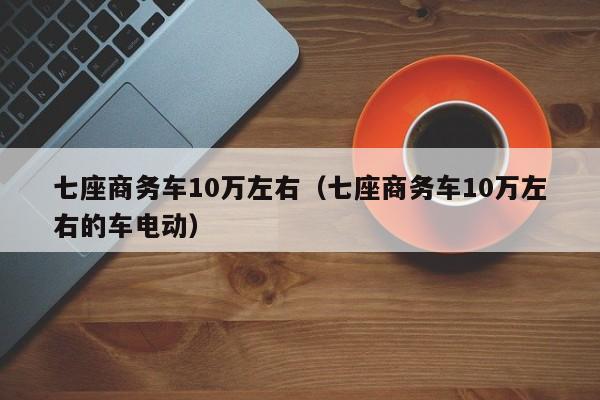 七座商务车10万左右（七座商务车10万左右的车电动）