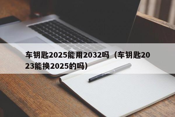 车钥匙2025能用2032吗（车钥匙2023能换2025的吗）