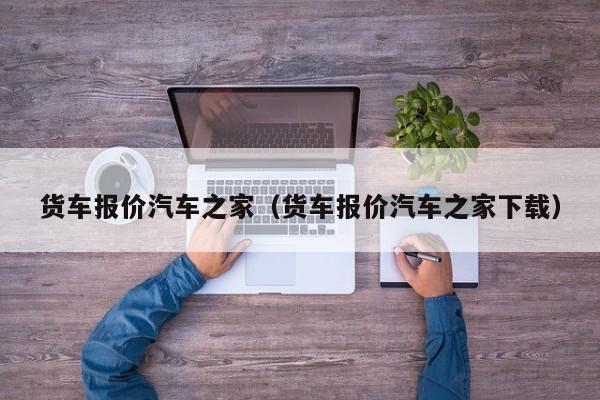 货车报价汽车之家（货车报价汽车之家下载）