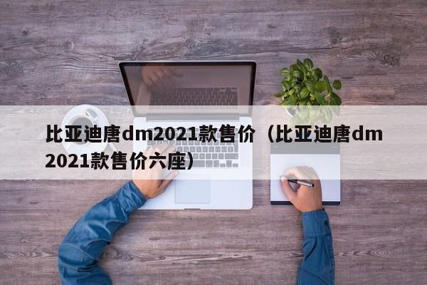 比亚迪唐dm2021款售价（比亚迪唐dm2021款售价六座）