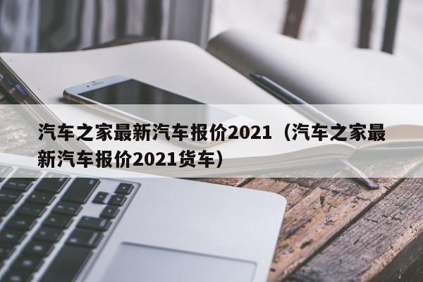 汽车之家最新汽车报价2021（汽车之家最新汽车报价2021货车）