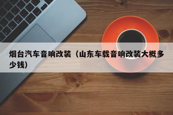 烟台汽车音响改装（山东车载音响改装大概多少钱）