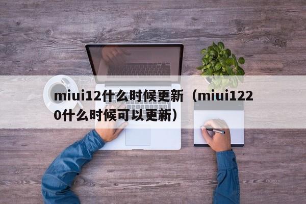 miui12什么时候更新（miui1220什么时候可以更新）