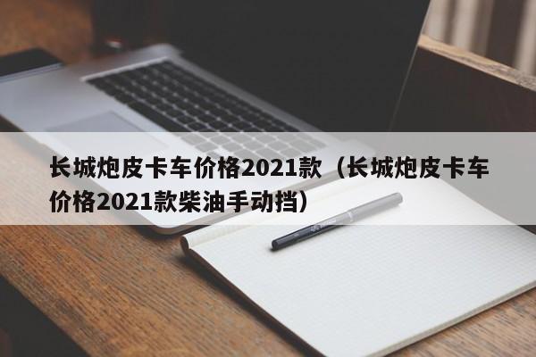 长城炮皮卡车价格2021款（长城炮皮卡车价格2021款柴油手动挡）