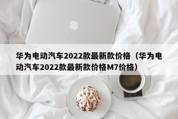 华为电动汽车2022款最新款价格（华为电动汽车2022款最新款价格M7价格）