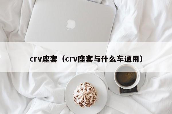 crv座套（crv座套与什么车通用）