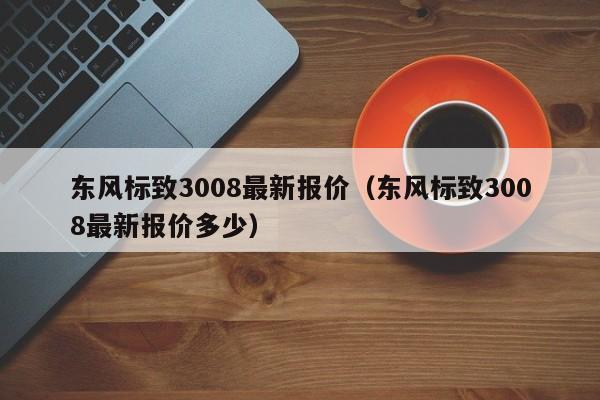 东风标致3008最新报价（东风标致3008最新报价多少）