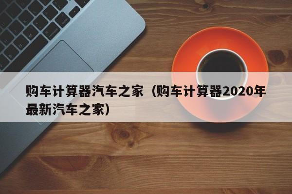 购车计算器汽车之家（购车计算器2020年最新汽车之家）