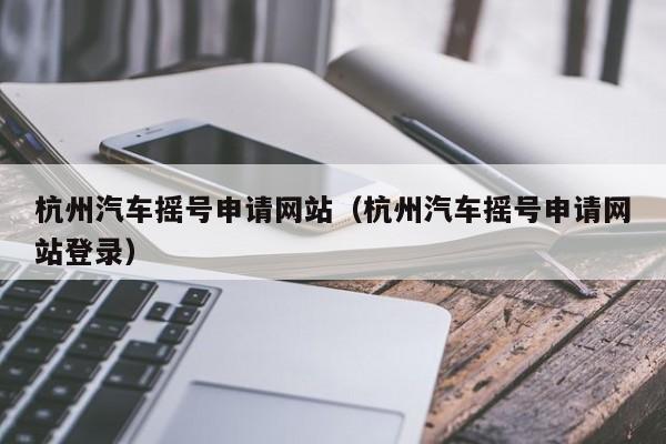 杭州汽车摇号申请网站（杭州汽车摇号申请网站登录）