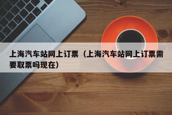 上海汽车站网上订票（上海汽车站网上订票需要取票吗现在）