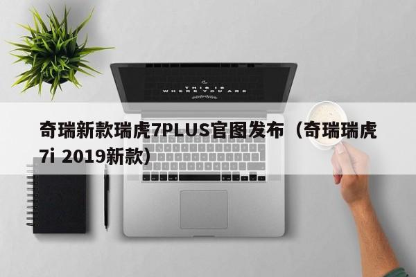 奇瑞新款瑞虎7PLUS官图发布（奇瑞瑞虎7i 2019新款）