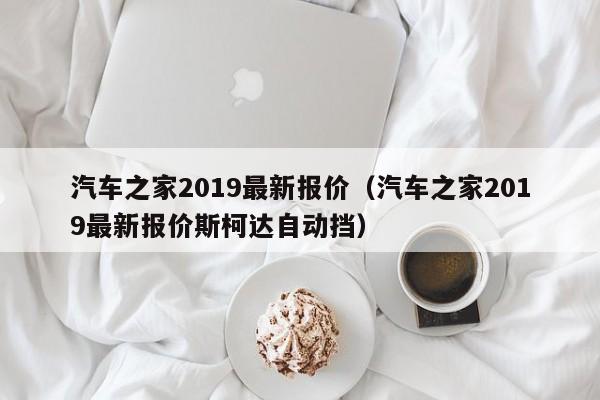 汽车之家2019最新报价（汽车之家2019最新报价斯柯达自动挡）