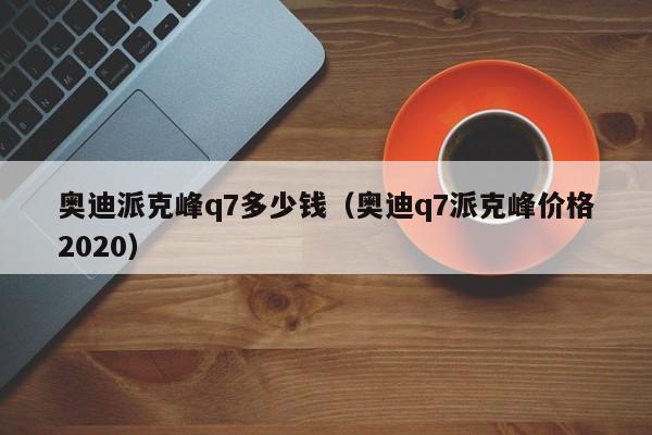 奥迪派克峰q7多少钱（奥迪q7派克峰价格2020）