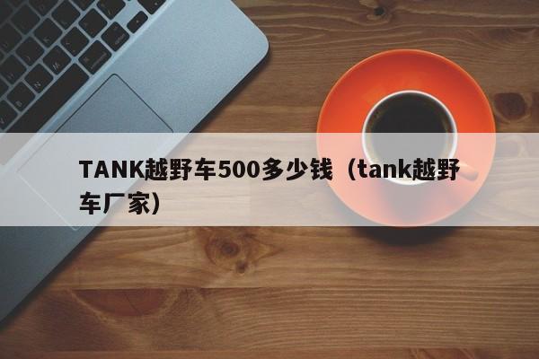 TANK越野车500多少钱（tank越野车厂家）