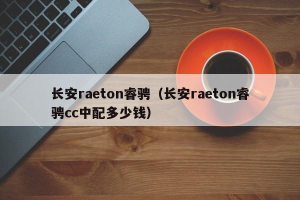 长安raeton睿骋（长安raeton睿骋cc中配多少钱）