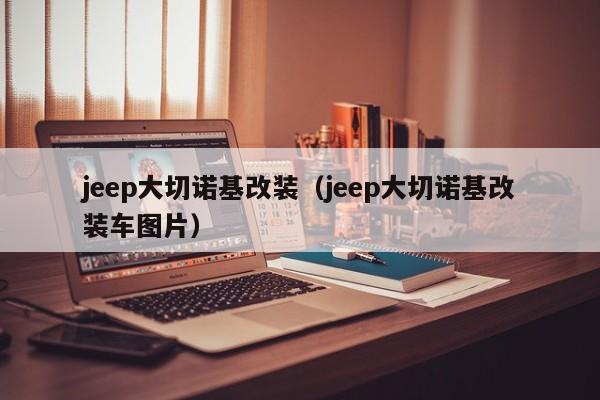 jeep大切诺基改装（jeep大切诺基改装车图片）