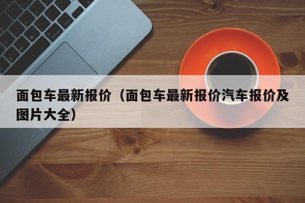 面包车最新报价（面包车最新报价汽车报价及图片大全）