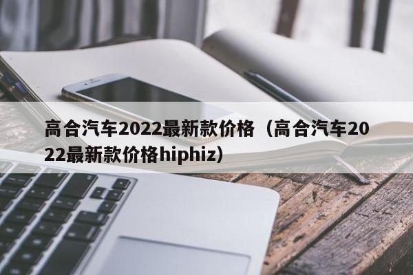 高合汽车2022最新款价格（高合汽车2022最新款价格hiphiz）