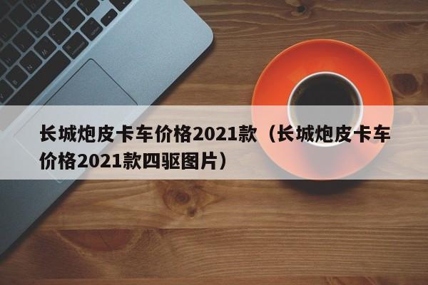 长城炮皮卡车价格2021款（长城炮皮卡车价格2021款四驱图片）