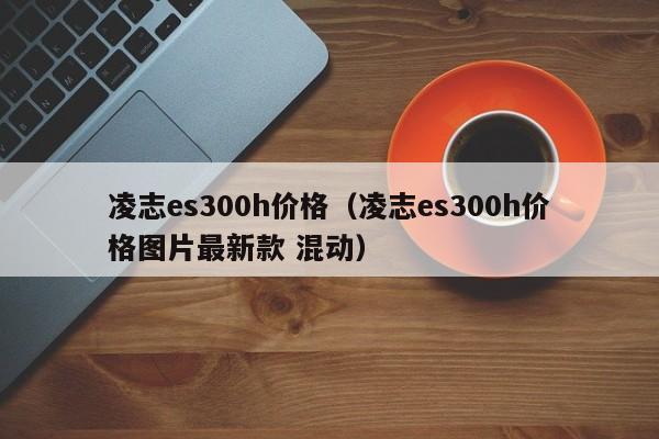 凌志es300h价格（凌志es300h价格图片最新款 混动）