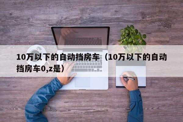 10万以下的自动挡房车（10万以下的自动挡房车0,z是）