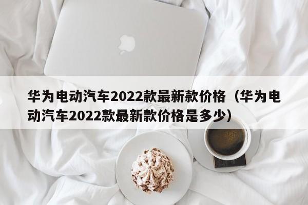 华为电动汽车2022款最新款价格（华为电动汽车2022款最新款价格是多少）