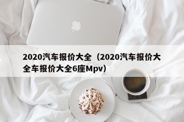 2020汽车报价大全（2020汽车报价大全车报价大全6座Mpv）