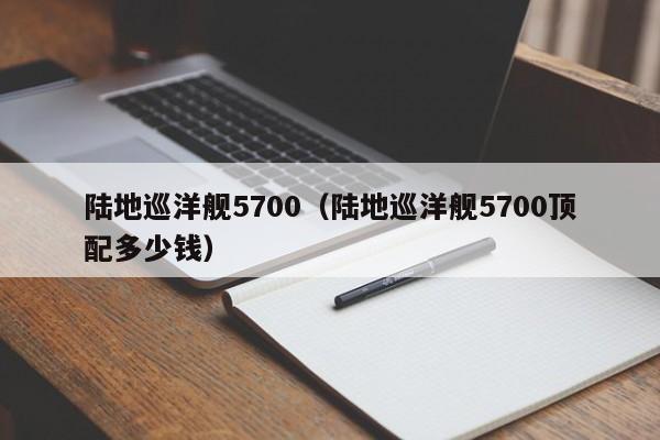 陆地巡洋舰5700（陆地巡洋舰5700顶配多少钱）