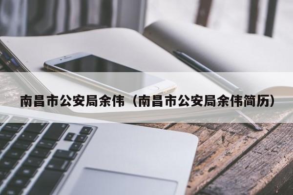 南昌市公安局余伟（南昌市公安局余伟简历）