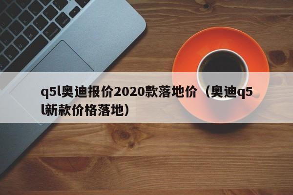 q5l奥迪报价2020款落地价（奥迪q5l新款价格落地）