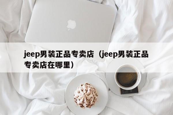 jeep男装正品专卖店（jeep男装正品专卖店在哪里）