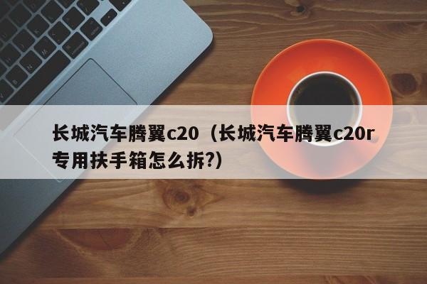 长城汽车腾翼c20（长城汽车腾翼c20r专用扶手箱怎么拆?）