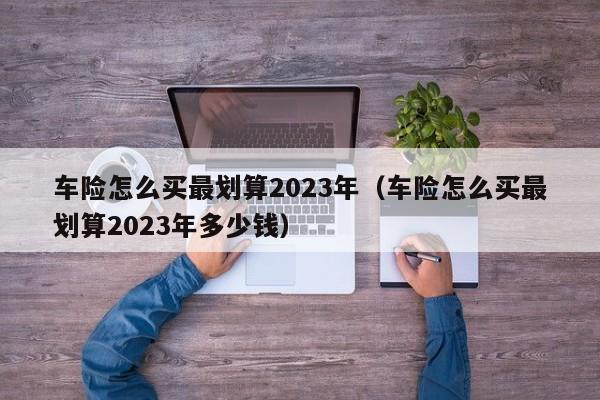 车险怎么买最划算2023年（车险怎么买最划算2023年多少钱）