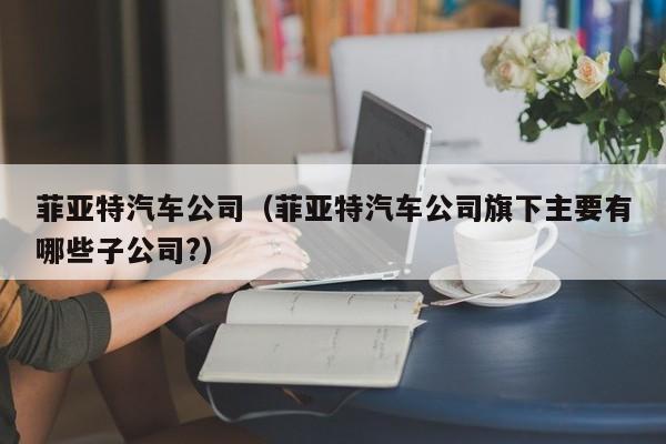 菲亚特汽车公司（菲亚特汽车公司旗下主要有哪些子公司?）