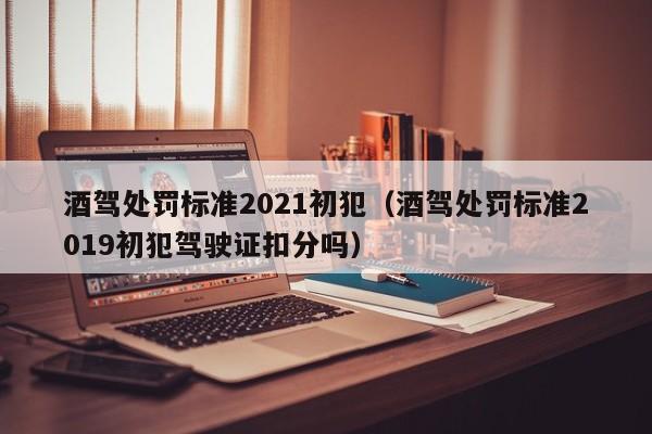 酒驾处罚标准2021初犯（酒驾处罚标准2019初犯驾驶证扣分吗）