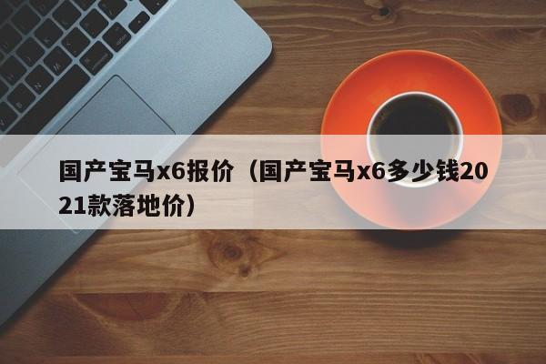 国产宝马x6报价（国产宝马x6多少钱2021款落地价）