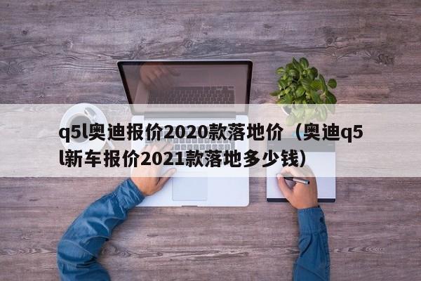 q5l奥迪报价2020款落地价（奥迪q5l新车报价2021款落地多少钱）