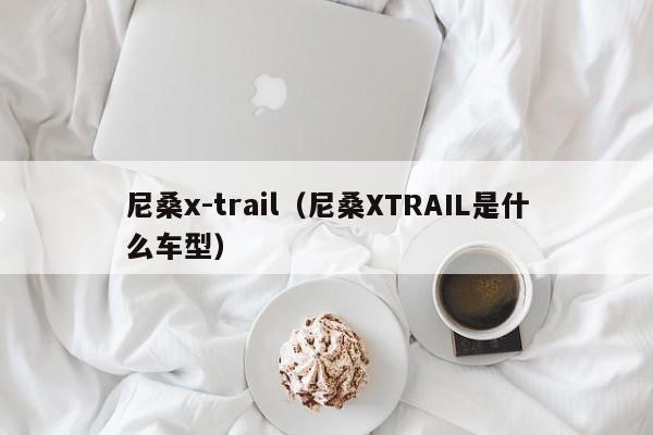 尼桑x-trail（尼桑XTRAIL是什么车型）