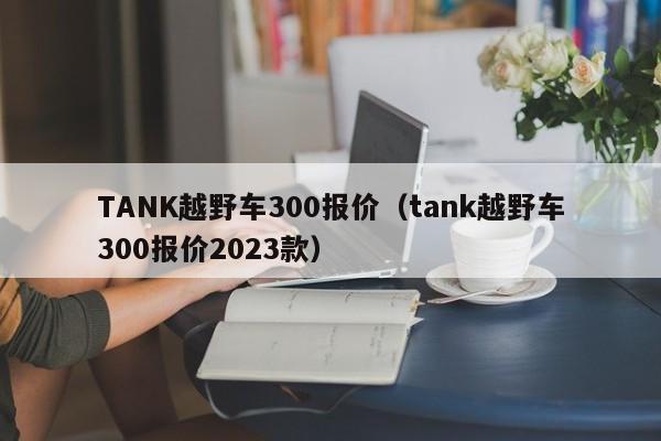 TANK越野车300报价（tank越野车300报价2023款）