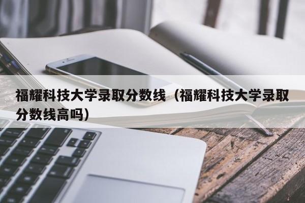 福耀科技大学录取分数线（福耀科技大学录取分数线高吗）