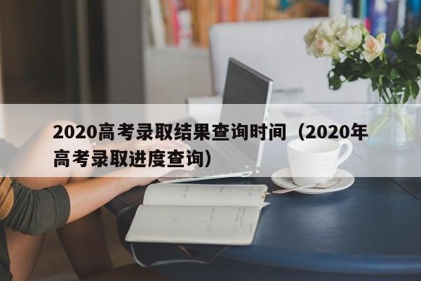 2020高考录取结果查询时间（2020年高考录取进度查询）