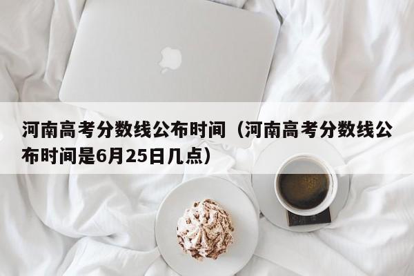 河南高考分数线公布时间（河南高考分数线公布时间是6月25日几点）