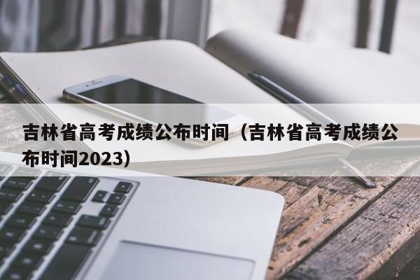 吉林省高考成绩公布时间（吉林省高考成绩公布时间2023）