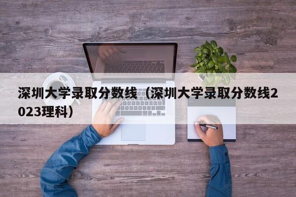 深圳大学录取分数线（深圳大学录取分数线2023理科）