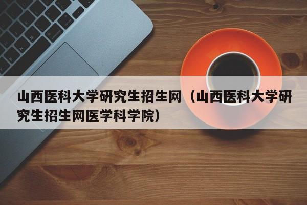 山西医科大学研究生招生网（山西医科大学研究生招生网医学科学院）