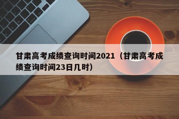 甘肃高考成绩查询时间2021（甘肃高考成绩查询时间23日几时）