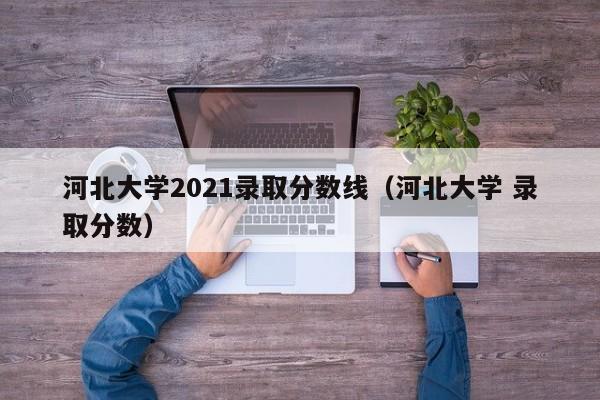 河北大学2021录取分数线（河北大学 录取分数）