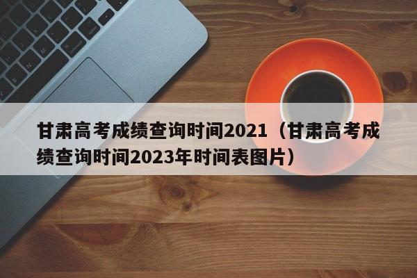 甘肃高考成绩查询时间2021（甘肃高考成绩查询时间2023年时间表图片）