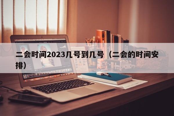 二会时间2023几号到几号（二会的时间安排）